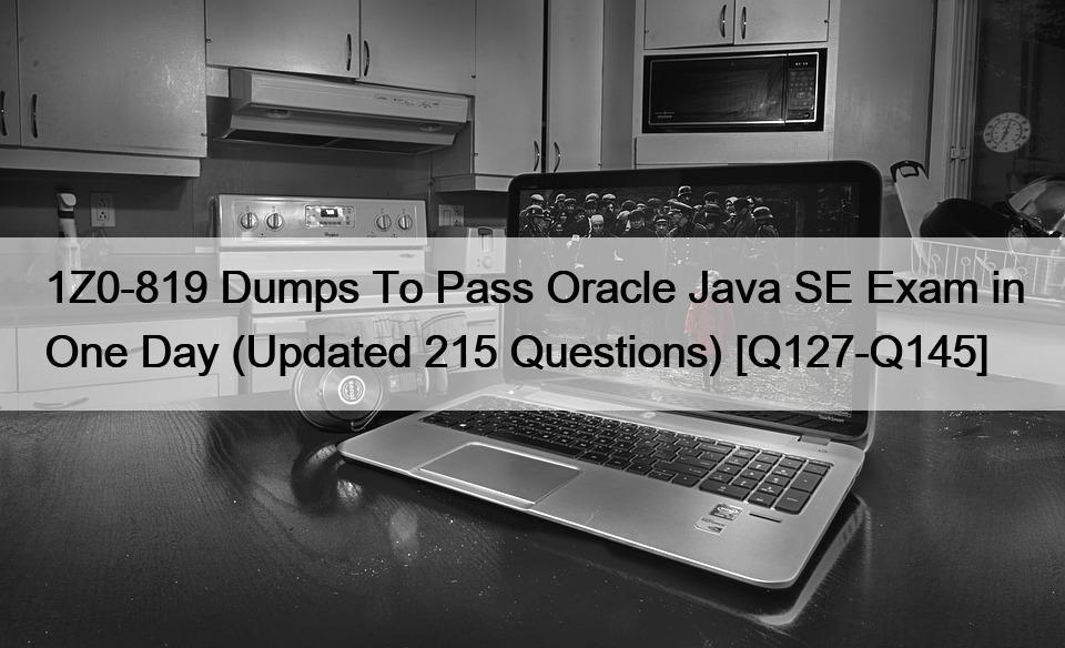 1Z0-819 Dumps To Pass Oracle Java SE Exam in One Day (Updated 215 Questions) [Q127-Q145]