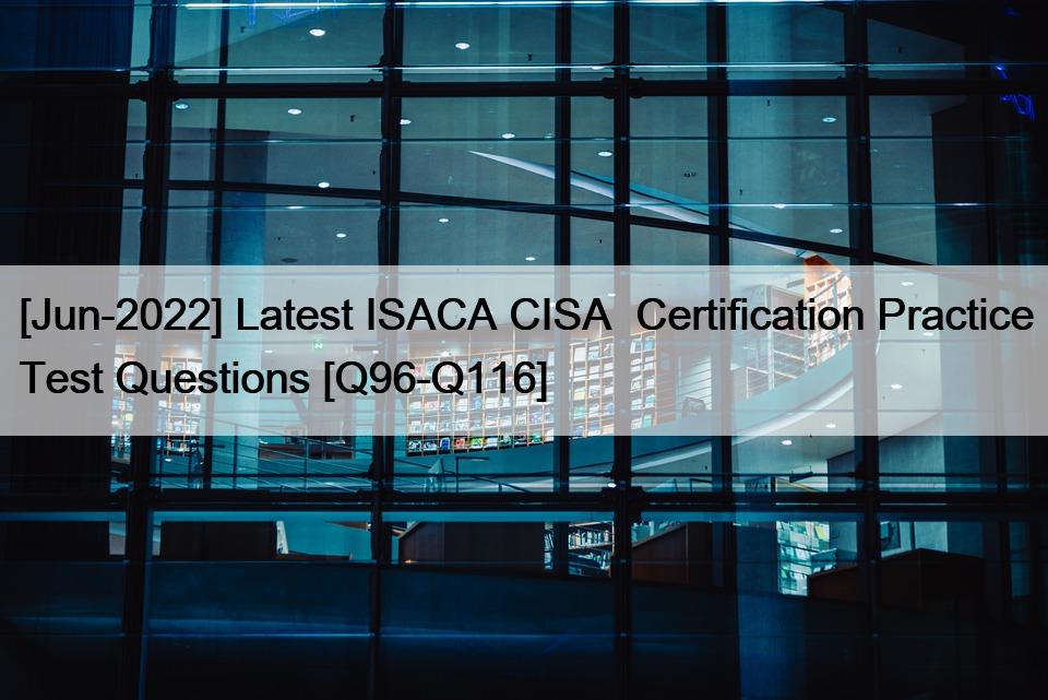 [Jun-2022] Latest ISACA CISA  Certification Practice Test Questions [Q96-Q116]
