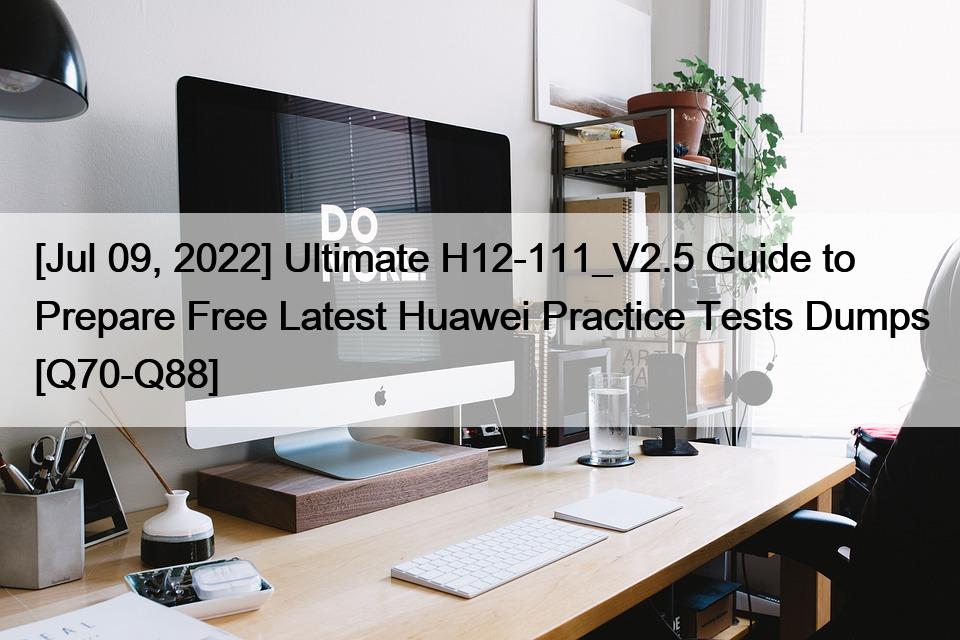 [Jul 09, 2022] Ultimate H12-111_V2.5 Guide to Prepare Free Latest Huawei Practice Tests Dumps [Q70-Q88]