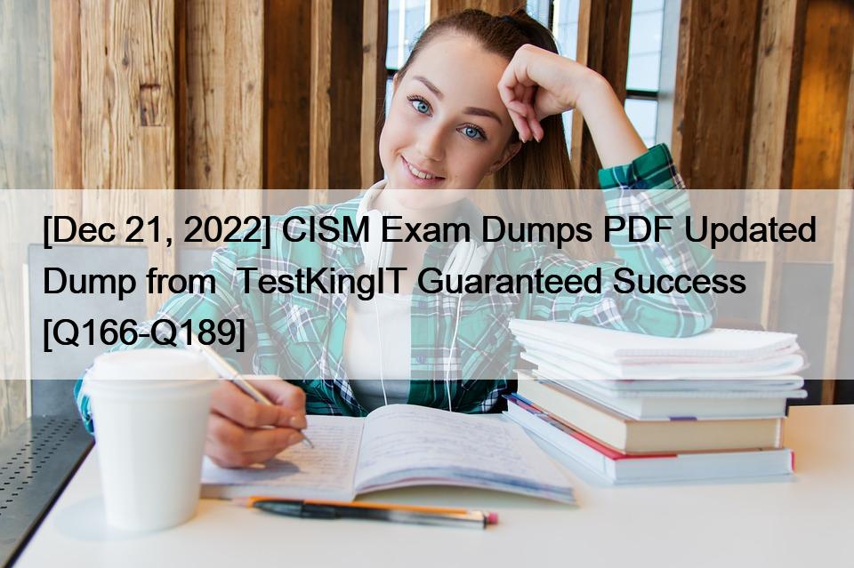 [Dec 21, 2022] CISM Exam Dumps PDF Updated Dump from  TestKingIT Guaranteed Success [Q166-Q189]