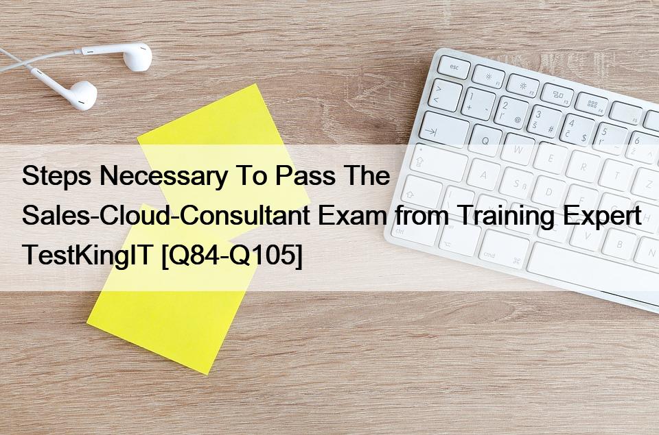 Steps Necessary To Pass The Sales-Cloud-Consultant Exam from Training Expert TestKingIT [Q84-Q105]