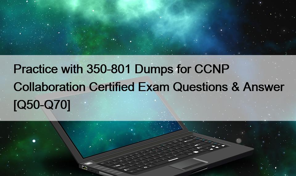 Practice with 350-801 Dumps for CCNP Collaboration Certified Exam Questions & Answer [Q50-Q70]