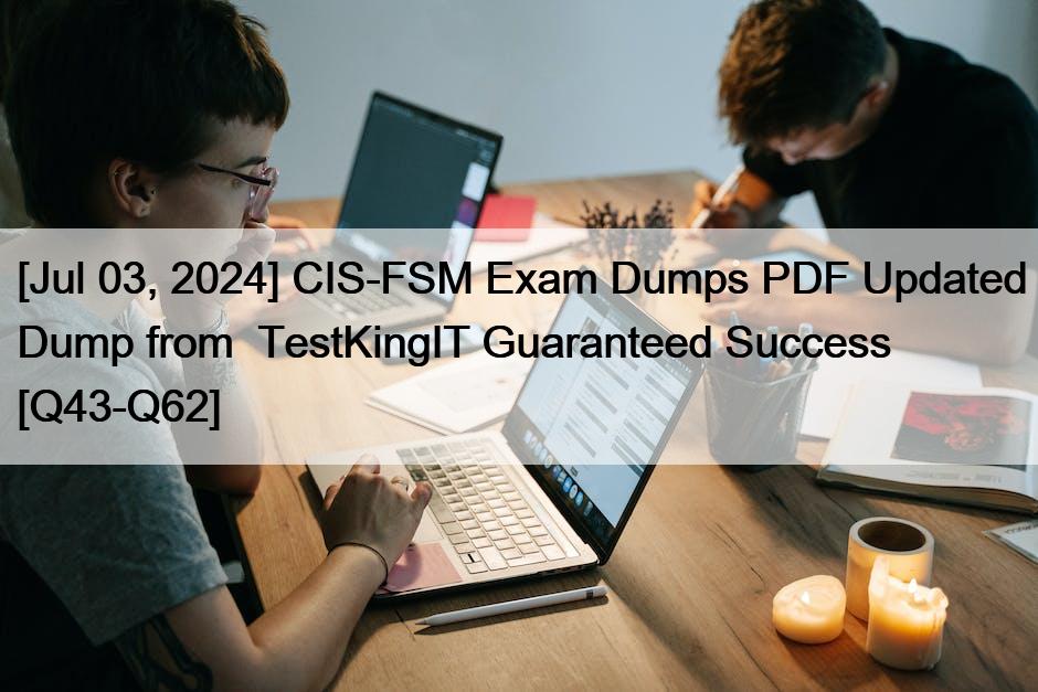 [Jul 03, 2024] CIS-FSM Exam Dumps PDF Updated Dump from  TestKingIT Guaranteed Success [Q43-Q62]