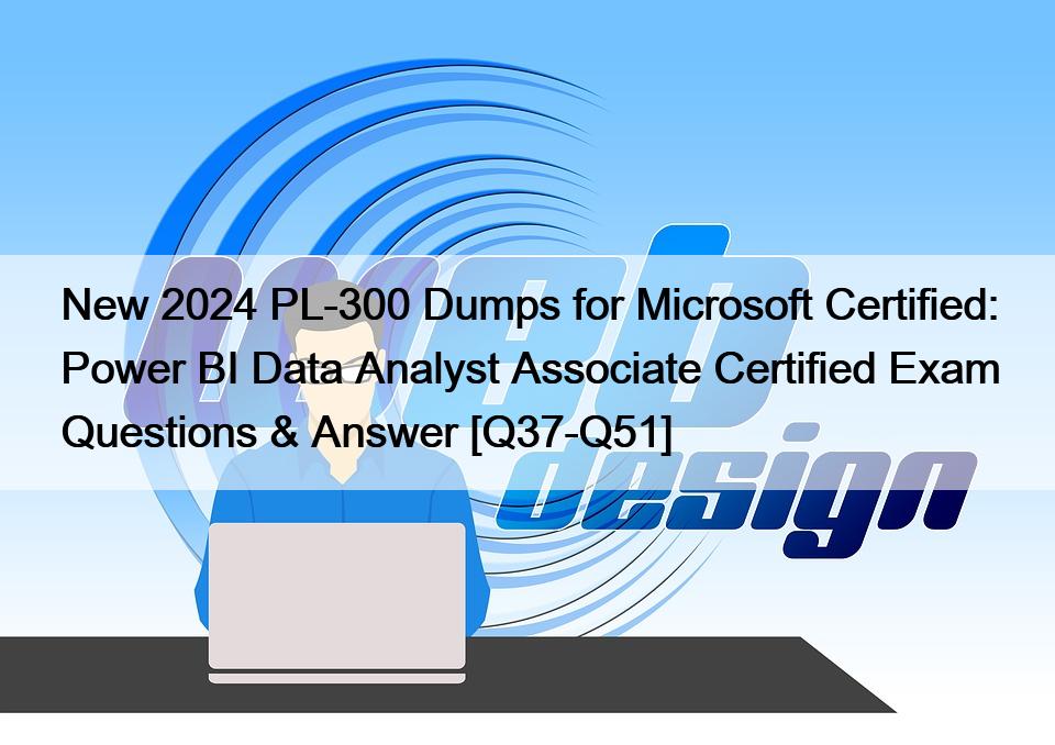 New 2024 PL-300 Dumps for Microsoft Certified: Power BI Data Analyst Associate Certified Exam Questions & Answer [Q37-Q51]