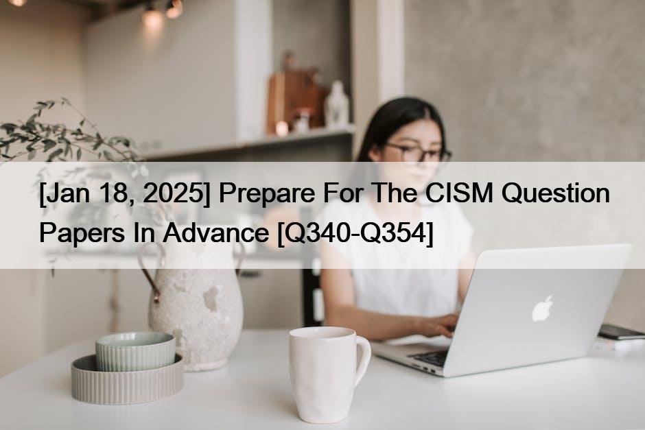 [Jan 18, 2025] Prepare For The CISM Question Papers In Advance [Q340-Q354]