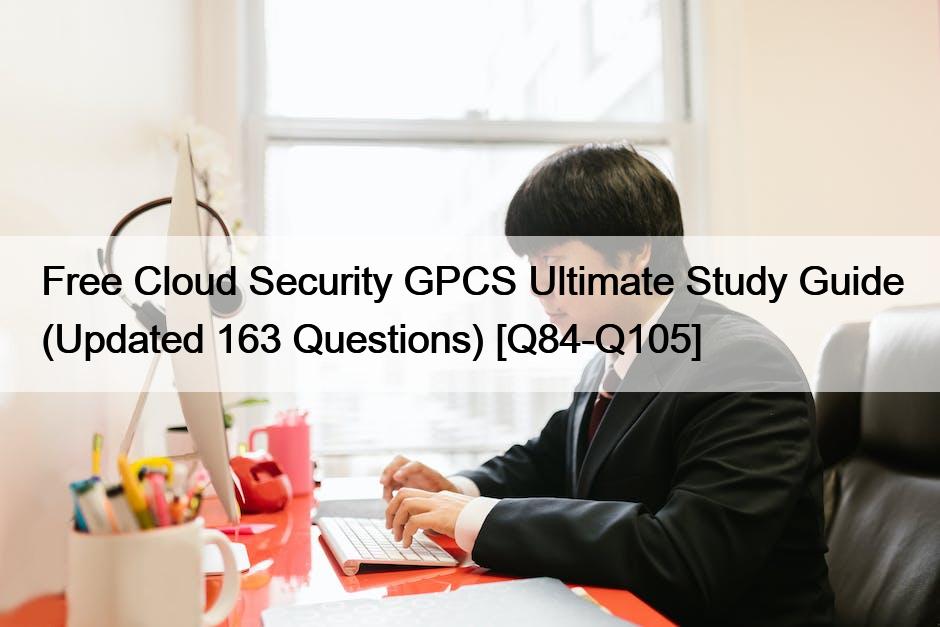 Free Cloud Security GPCS Ultimate Study Guide (Updated 163 Questions) [Q84-Q105]